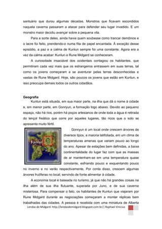 santuário que durou algumas décadas. Monstros que ficavam escondidos
naquela caverna passaram a atacar para defender seu lugar invadido. E um
monstro maior decidiu avançar sobre a pequena vila.
     Para a sorte deles, ainda havia quem soubesse como trancar demônios e
o lacre foi feito, prendendo-o numa fita de papel encantada. À exceção desse
episódio, a paz e a calma de Kunlun sempre foi uma constante. Agora era a
vez da calma acabar: Kunlun e Rune Midgard se conheceram.
     A curiosidade insaciável dos ocidentais contagiou os habitantes, que
permitiram cada vez mais que os estrangeiros entrassem em suas terras, tal
como os jovens começaram a se aventurar pelas terras desconhecidas e
vastas de Rune Midgard. Hoje, são poucos os jovens que estão em Kunlun, e
isso preocupa demais todos os outros cidadãos.



Geografia
    Kunlun está situada, em sua maior parte, na ilha que dá o nome à cidade
e, em menor parte, em Gonryun, a formação logo abaixo. Devido ao pequeno
espaço, não há rios, porém há poços artesianos de onde toda a água é retirada
do lençol freático que corre por aqueles lugares, tão ricos que o solo se
apresenta muito fértil.
                                     Gonryun é um local onde crescem árvores de
                               diversos tipos, a maioria latifoliada, em um clima de
                               temperaturas amenas que variam pouco ao longo
                               do ano. Apesar de estações bem definidas, a baixa
                               continentalidade do lugar faz com que as massas
                               de ar mantenham-se em uma temperatura quase
                               constante, esfriando pouco e esquentando pouco
no inverno e no verão respectivamente. Por conta disso, crescem algumas
árvores frutíferas no local, servindo de fonte alimentar à cidade.
     A economia local é baseada no turismo, já que não há grandes coisas na
ilha além de sua ilha flutuante, superada por Juno, e de sua caverna
misteriosa. Para compensar o fato, os habitantes de Kunlun que viajaram por
Rune Midgard durante as negociações começaram a montar réplicas bem
trabalhadas das cidades. A pessoa é recebida com uma miniatura de Alberta
   Lendas de Midgard: http://lendasdemidgard.blogspot.com.br/| Raphael Vinicius
 
