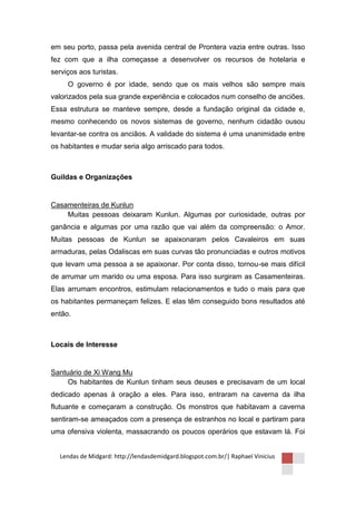em seu porto, passa pela avenida central de Prontera vazia entre outras. Isso
fez com que a ilha começasse a desenvolver os recursos de hotelaria e
serviços aos turistas.
     O governo é por idade, sendo que os mais velhos são sempre mais
valorizados pela sua grande experiência e colocados num conselho de anciões.
Essa estrutura se manteve sempre, desde a fundação original da cidade e,
mesmo conhecendo os novos sistemas de governo, nenhum cidadão ousou
levantar-se contra os anciãos. A validade do sistema é uma unanimidade entre
os habitantes e mudar seria algo arriscado para todos.



Guildas e Organizações


Casamenteiras de Kunlun
    Muitas pessoas deixaram Kunlun. Algumas por curiosidade, outras por
ganância e algumas por uma razão que vai além da compreensão: o Amor.
Muitas pessoas de Kunlun se apaixonaram pelos Cavaleiros em suas
armaduras, pelas Odaliscas em suas curvas tão pronunciadas e outros motivos
que levam uma pessoa a se apaixonar. Por conta disso, tornou-se mais difícil
de arrumar um marido ou uma esposa. Para isso surgiram as Casamenteiras.
Elas arrumam encontros, estimulam relacionamentos e tudo o mais para que
os habitantes permaneçam felizes. E elas têm conseguido bons resultados até
então.



Locais de Interesse


Santuário de Xi Wang Mu
     Os habitantes de Kunlun tinham seus deuses e precisavam de um local
dedicado apenas à oração a eles. Para isso, entraram na caverna da ilha
flutuante e começaram a construção. Os monstros que habitavam a caverna
sentiram-se ameaçados com a presença de estranhos no local e partiram para
uma ofensiva violenta, massacrando os poucos operários que estavam lá. Foi


  Lendas de Midgard: http://lendasdemidgard.blogspot.com.br/| Raphael Vinicius
 