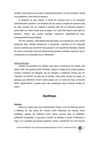 também nessa época que surgiu a Serpente Suprema, um ser ambíguo, sendo
uma serpente e uma bola de nanquim.
     A despeito do piso inferior, a saída da caverna leva a um ambiente
completamente estranho. Um tabuleiro de Go onde as noções de tamanho são
as mais variada. Em um instante a pessoa está em um tabuleiro grande a
ponto dele ser muito menor que as peças. Em outro ela mesma mal cabe no
tabuleiro. Dizem que muitos eremitas costumam estabelecer-se aqui,
enlouquecendo tempos depois.
     Por fim, Arcadia, a tão falada terra das fadas, se encontra em uma versão
distorcida aqui. Ninfas assassinas e perversas, eremitas já em profunda
loucura, plantas que caminham mas possuem uma aparência decrépita. Apesar
do nome, o local não confirma nenhuma das poesias contadas. Apenas o que é
comparável a um pesadelo de um Menestrel.



Arena de Kunlun
    Apesar do pacifismo da cidade, para atrair aventureiros foi criada uma
arena onde uma pessoa pode enfrentar, graças à magia local, quase qualquer
monstro existente em Midgard, de um simples e inofensivo Poring até um
Cavaleiro do Abismo armado até os dentes. Para evitar mortes na arena, as
pessoas que adentram devem antes passar por um teste de força, provando
terem discernimento e poder para não ultrapassar seus próprios limites na
arena.



                                   Ayothaya

História
     Entre as muitas naus que abandonaram Payon, uma era feita por alunos
e Mestres de Tae Kwon Do. Porém, eram diferentes da maioria. Eram
pacifistas, usando da violência como último recurso para se defender,
preferindo contemplar a natureza e exultar as estrelas e outros. Preferindo a
fuga a um combate que jamais poderiam vencer, escolheram ter uma chance


  Lendas de Midgard: http://lendasdemidgard.blogspot.com.br/| Raphael Vinicius
 