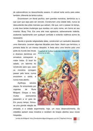 de sobrevivência no desconhecido oceano. A volúvel sorte sorriu para estes
também, diferente de tantos outros.
       Encontraram um litoral pacífico, sem grandes monstros, demônios ou o
que quer que seja para ser vencido. Construíram uma cidade bela, nunca se
descuidando das artes marciais que sabiam. Até que, com o passar do tempo,
a arte teve tantas mudanças que recebeu um outro nome, em honra ao seu
inventor: Muay Thai. Era uma arte mais agressiva, extremamente violenta,
acabando rapidamente com qualquer combate e evitando violência acima do
necessário.
       Devido à grande religiosidade deles, construíram um santuário descendo
uma ribanceira. Levaram algumas décadas para fazer. Assim que terminou, a
primeira festa foi um imenso desastre. A festa abriu uma brecha para uma
parte do mundo das trevas
e diversos demônios em
armadura       começaram       a
matar todos. O local foi
selado, um labirinto foi
construído para que, caso
os     monstros       consigam
passar pelo lacre, nunca
encontrem       a     saída,   e
nunca mais aberto.
       Ayothaya,        séculos
depois, foi encontrada por
viajantes        de       Rune
Midgard. Graças a isso,
muitos              aventureiros
passaram a vir para cá.
Em pouco tempo, firmou-
se uma grande relação de
amizade, e a cidade experimenta, hoje, um novo desenvolvimento. Os
cidadãos apóiam essa iniciativa e recebem de braços abertos seus novos
hóspedes.
     Lendas de Midgard: http://lendasdemidgard.blogspot.com.br/| Raphael Vinicius
 