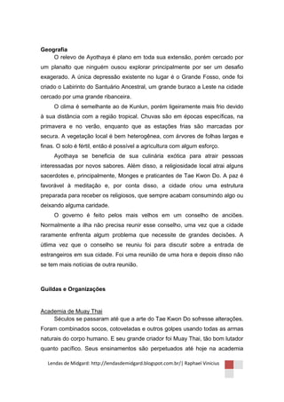 Geografia
    O relevo de Ayothaya é plano em toda sua extensão, porém cercado por
um planalto que ninguém ousou explorar principalmente por ser um desafio
exagerado. A única depressão existente no lugar é o Grande Fosso, onde foi
criado o Labirinto do Santuário Ancestral, um grande buraco a Leste na cidade
cercado por uma grande ribanceira.
     O clima é semelhante ao de Kunlun, porém ligeiramente mais frio devido
à sua distância com a região tropical. Chuvas são em épocas específicas, na
primavera e no verão, enquanto que as estações frias são marcadas por
secura. A vegetação local é bem heterogênea, com árvores de folhas largas e
finas. O solo é fértil, então é possível a agricultura com algum esforço.
     Ayothaya se beneficia de sua culinária exótica para atrair pessoas
interessadas por novos sabores. Além disso, a religiosidade local atrai alguns
sacerdotes e, principalmente, Monges e praticantes de Tae Kwon Do. A paz é
favorável à meditação e, por conta disso, a cidade criou uma estrutura
preparada para receber os religiosos, que sempre acabam consumindo algo ou
deixando alguma caridade.
     O governo é feito pelos mais velhos em um conselho de anciões.
Normalmente a ilha não precisa reunir esse conselho, uma vez que a cidade
raramente enfrenta algum problema que necessite de grandes decisões. A
útlima vez que o conselho se reuniu foi para discutir sobre a entrada de
estrangeiros em sua cidade. Foi uma reunião de uma hora e depois disso não
se tem mais notícias de outra reunião.



Guildas e Organizações


Academia de Muay Thai
    Séculos se passaram até que a arte do Tae Kwon Do sofresse alterações.
Foram combinados socos, cotoveladas e outros golpes usando todas as armas
naturais do corpo humano. E seu grande criador foi Muay Thai, tão bom lutador
quanto pacífico. Seus ensinamentos são perpetuados até hoje na academia

  Lendas de Midgard: http://lendasdemidgard.blogspot.com.br/| Raphael Vinicius
 