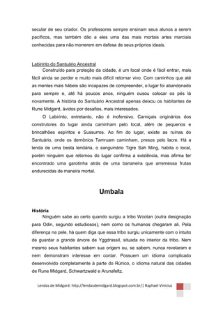 secular de seu criador. Os professores sempre ensinam seus alunos a serem
pacíficos, mas também dão a eles uma das mais mortais artes marciais
conhecidas para não morrerem em defesa de seus próprios ideais.



Labirinto do Santuário Ancestral
      Construído para proteção da cidade, é um local onde é fácil entrar, mais
fácil ainda se perder e muito mais difícil retornar vivo. Com caminhos que até
as mentes mais hábeis são incapazes de compreender, o lugar foi abandonado
para sempre e, até há poucos anos, ninguém ousou colocar os pés lá
novamente. A história do Santuário Ancestral apenas deixou os habitantes de
Rune Midgard, ávidos por desafios, mais interesados.
     O Labirinto, entretanto, não é inofensivo. Carniçais originários dos
construtores do lugar ainda caminham pelo local, além de pequenos e
brincalhões espíritos e Sussurros. Ao fim do lugar, existe as ruínas do
Santuário, onde os demônios Tamruam caminham, presos pelo lacre. Há a
lenda de uma besta lendária, o sanguinário Tigre Sah Ming, habita o local,
porém ninguém que retornou do lugar confirma a existência, mas afirma ter
encontrado uma garotinha atrás de uma bananeira que arremessa frutas
endurecidas de maneira mortal.



                                    Umbala

História
     Ninguém sabe ao certo quando surgiu a tribo Wootan (outra designação
para Odin, segundo estudiosos), nem como os humanos chegaram ali. Pela
diferença na pele, há quem diga que essa tribo surgiu unicamente com o intuito
de guardar a grande árvore de Yggdrassil, situada no interior da tribo. Nem
mesmo seus habitantes sabem sua origem ou, se sabem, nunca revelaram e
nem demonstram interesse em contar. Possuem um idioma complicado
desenvolvido completamente à parte do Rúnico, o idioma natural das cidades
de Rune Midgard, Schwartzwald e Arunafeltz.


  Lendas de Midgard: http://lendasdemidgard.blogspot.com.br/| Raphael Vinicius
 