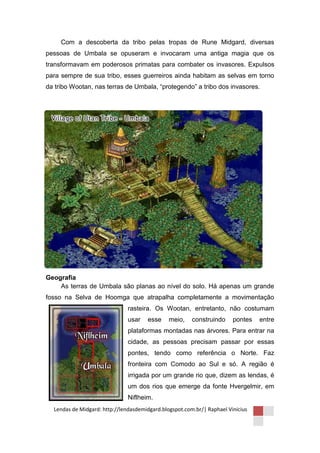 Com a descoberta da tribo pelas tropas de Rune Midgard, diversas
pessoas de Umbala se opuseram e invocaram uma antiga magia que os
transformavam em poderosos primatas para combater os invasores. Expulsos
para sempre de sua tribo, esses guerreiros ainda habitam as selvas em torno
da tribo Wootan, nas terras de Umbala, “protegendo” a tribo dos invasores.




Geografia
    As terras de Umbala são planas ao nível do solo. Há apenas um grande
fosso na Selva de Hoomga que atrapalha completamente a movimentação
                               rasteira. Os Wootan, entretanto, não costumam
                               usar   esse     meio,    construindo     pontes   entre
                               plataformas montadas nas árvores. Para entrar na
                               cidade, as pessoas precisam passar por essas
                               pontes, tendo como referência o Norte. Faz
                               fronteira com Comodo ao Sul e só. A região é
                               irrigada por um grande rio que, dizem as lendas, é
                               um dos rios que emerge da fonte Hvergelmir, em
                               Niflheim.
  Lendas de Midgard: http://lendasdemidgard.blogspot.com.br/| Raphael Vinicius
 