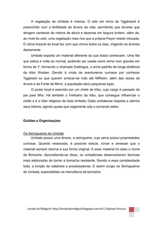 A vegetação de Umbala é imensa. O solo em torno de Yggdrassil é
preenchido com a fertilidade da árvore da vida, permitindo que árvores que
atingem centenas de metros de altura e dezenas em largura brotem, além de,
ao nível do solo, uma vegetação mais rica que a própria Payon reside intocada.
O clima tropical do local faz com que chova todos os dias, irrigando as árvores
diariamente
     Umbala exporta um material diferente do que todos conheciam. Uma fita
que estica e volta ao normal, podendo ser usada como arma num graveto em
forma de Y, formando o chamado Estilingue, a arma padrão de longa distância
da tribo Wootan. Devido à vinda de aventureiros curiosos por conhecer
Yggdrasil ou que querem arriscar-se indo até Niflheim, além das raízes da
árvore e da Fonte de Mimir, a população abriu pequenas lojas.
     O poder local é exercido por um chefe de tribo, cujo cargo é passado de
pai para filho. Há também o Feiticeiro da tribo, que consegue influenciar o
chefe e é o líder religioso de toda Umbala. Cada umbalense respeita e admira
seus líderes, agindo quase que cegamente sob o comando deles.



Guildas e Organizações


Os Seringueiros de Umbala
    Umbala possui uma árvore, a seringueira, cuja seiva possui propriedades
curiosas. Quando ressecada, é possível esticar, torcer e amassar que o
material sempre retorna à sua forma original. A esse material foi dado o nome
de Borracha. Aproveitando-se disso, os umbalenses desenvolveram técnicas
mais elaboradas de tornar a borracha resistente. Devido a essa complexidade
toda, a função de coletores e processadores. E assim surgiu os Seringueiros
de Umbala, especialistas na manufatura da borracha




  Lendas de Midgard: http://lendasdemidgard.blogspot.com.br/| Raphael Vinicius
 