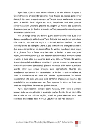 Após isso, Odin e seus irmãos criaram o lar dos deuses, Aasgard a
Cidade Dourada. Em seguida Odin criou mais deuses, os Aesires, para povoar
Aasgard. Um outro grupo de deuses, os Vanires, surgiu exatamente antes ou
após os Aesires. Suas origens são muito misteriosas, mas eles parecem
povoar Vanaheim, uma terra próxima de Aasgard. Os Aesires são claramente
deuses da guerra e do destino, enquanto os Vanires aparentam ser deuses de
fertilidade e prosperidade.
     Por um longo tempo uma terrível guerra ocorreu entre estas duas raças
divinas, causada pelo rapto de uma Vanir, Gullveig, que guardava o segredo de
criar riquezas, fato este que atiçou a cobiça dos Aesires. Nenhum dos lados
parecia próximo de alcançar a vitória. A paz foi finalmente arranjada quando os
dois grupos concordaram em trocar reféns. Os Vanires mandaram Njörd e seus
filhos gêmeos Freyr e Freya para viver com os Aesires, e estes mandaram
Hoenir, um homem grande que eles disseram ser um de seus melhores líderes,
e Mimir, o mais sábio dos Aesires, para viver com os Vanires. Os Vanires
ficaram desconfiados de Hoenir, acreditando que ele era menos capaz do que
os Aesires disseram e percebendo que suas respostas eram menos autoritárias
quando Mimir não estava presente para aconselhá-lo. Quando eles
perceberam que haviam sido trapaceados, os Vanires cortaram a cabeça de
Mimir e mandaram-na de volta aos Aesires. Aparentemente, os Aesires
consideraram isto como um preço justo por terem enganado os Vanires, pois
os dois lados permaneceram em paz. Com o passar do tempo, as duas raças
foram se integrando e tornaram-se grandes aliadas.
     Após estabelecerem controle sobre Aasgard, Odin criou o primeiro
homem, Askr, de um salgueiro e a primeira mulher, Embla, de um olmo. Odin
deu a cada um dos dois um espírito, Hoenir os presenteou com seus cinco
sentidos e a habilidade de se mover, e Lodur deu a eles vida e sangue.




  Lendas de Midgard: http://lendasdemidgard.blogspot.com.br/| Raphael Vinicius
 