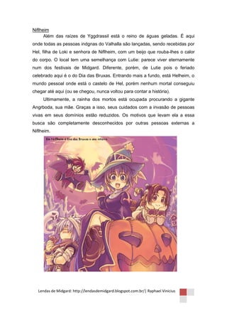 Niflheim
      Além das raízes de Yggdrassil está o reino de águas geladas. É aqui
onde todas as pessoas indgnas do Valhalla são lançadas, sendo recebidas por
Hel, filha de Loki e senhora de Niflheim, com um beijo que rouba-lhes o calor
do corpo. O local tem uma semelhança com Lutie: parece viver eternamente
num dos festivais de Midgard. Diferente, porém, de Lutie pois o feriado
celebrado aqui é o do Dia das Bruxas. Entrando mais a fundo, está Helheim, o
mundo pessoal onde está o castelo de Hel, porém nenhum mortal conseguiu
chegar até aqui (ou se chegou, nunca voltou para contar a história).
     Ultimamente, a rainha dos mortos está ocupada procurando a gigante
Angrboda, sua mãe. Graças a isso, seus cuidados com a invasão de pessoas
vivas em seus domínios estão reduzidos. Os motivos que levam ela a essa
busca são completamente desconhecidos por outras pessoas externas a
Niflheim.




  Lendas de Midgard: http://lendasdemidgard.blogspot.com.br/| Raphael Vinicius
 