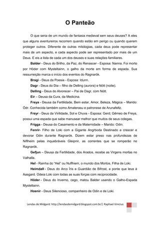 O Panteão

     O que seria de um mundo de fantasia medieval sem seus deuses? A eles
que alguns aventureiros recorrem quando estão em perigo ou quando querem
proteger outros. Diferente de outras mitologias, cada deus pode representar
mais de um aspecto, e cada aspecto pode ser representado por mais de um
Deus. E eis a lista de cada um dos deuses e suas relações familiares.
     Balder - Deus do Brilho, da Paz, do Renascer - Esposa: Nanna. Foi morto
por Höder com Mysteltainn, o galho da morte em forma de espada. Sua
ressurreição marca o início dos eventos do Ragnarök.
     Bragi - Deus da Poesia - Esposa: Idunn.
     Dagr - Deus do Dia – filho de Delling (aurora) e Nótt (noite).
     Delling - Deus do Alvorecer – Pai de Dagr, com Nótt.
     Eir – Deusa da Cura, da Medicina.
     Freya - Deusa da Fertilidade, Bem estar, Amor, Beleza, Mágica – Marido:
Ódr. Conhecida também como Amaterasu e patronese de Arunafeltz.
     Freyr - Deus da Virilidade, Sol e Chuva - Esposa: Gerd; Gêmeo de Freya,
possui uma espada que sabe manusear melhor que muitos de seus colegas.
     Frigga - Deusa do Casamento e da Maternidade – Marido: Odin.
     Fenrir- Filho de Loki com a Gigante Angrboda Destinado a crescer e
devorar Odin durante Ragnarök. Dizem estar preso nas profundezas de
Niflheim pelas inquebráveis Gleipnir, as correntes que se romperão no
Ragnarök.
     Gefjun – Deusa da Fertilidade, dos Arados, recebe as Virgens mortas no
Valhalla.
     Hel - Rainha do “Hel” ou Nuflhiem, o mundo dos Mortos. Filha de Loki.
     Heimdall - Deus do Arco Íris e Guardião de Bifrost, a ponte que leva à
Aasgard. Odeia Loki com todas as suas forças com reciprocidade.
     Höder - Deus do Inverno, cego, matou Balder usando o Galho-Espada
Mysteltainn.
     Hoenir - Deus Silencioso, companheiro de Odin e de Loki.



  Lendas de Midgard: http://lendasdemidgard.blogspot.com.br/| Raphael Vinicius
 