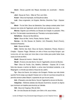 Idunn - Deusa guardiã das Maças douradas da Juventude – Marido:
Bragi.
     Jörd - Deusa da Terra – Mãe de Thot, com Odin.
     Kvasir - Deus da Inspiração, da Eloquência sábia.
     Loki - Deus enganador, do Engodo, Mentira, Discórdia, Fogo - Esposa:
Sigyn.
     Mimir - Tio de Odin; Deus da Sabedoria. Sua cabeça cortada pelos Vanir
repousa nas raízes de Yggdrassil, perto da fonte que recebeu seu nome.
     Morroc: Gigante que enfrentou os Deuses da Criação no passado. Filho
de Ymir. Foi derrotado recentemente por Thanatos numa épica batalha.
     Nehallenia – Deusa da Abundância.
     Njörd - Deus do Mar, Vento, Peixes, Navios, Saúde.
     Nornas – As três Deusas do Destino: Urd (Passado), Skuld (Futuro),
Verdandi (Presente)
     Nótt - Deusa da Noite.
     Odin - Senhor dos Aesir. Deus da Guerra, Sabedoria, Poesia, Estudo e
Criação – Esposa: Frigga. Ofereceu um olho e fincou sua lança Gungnir, que
nunca erra, em seu corpo por nove dias e nove noites para poder beber duas
vezes da fonte de Mimi.
     Skadi - Deusa do Inverno – Marido: Njord.
     Skuld - (Futuro) uma das Norns, fica em Yggdrasill( a àrvore do Mundo).
     Thor - Deus do Trovão, Céu, Batalha, Colheitas – Esposa: Sif. O mais
forte dos deuses e senhor de Mjolnir, a arma mais formidável existente, e de
Megingjard, o cinturão que dobra a força de seu usário.
     Tyr - Deus da Guerra, da Justiça e da Coragem. Perdeu sua mão direita
quando Fenris exigiu que alguém ficasse com a mão em sua boca enquanto se
permitia amarrar pelas Gleipnir, supeiando de que iria ser preso.
     Urd - (Passado) uma das Norns, fica em Yggdrasill (a àrvore do Mundo).
     Valquírias – Mulheres aliadas dos Deuses Guerreiros, buscam os dignos
que morreram em batalha para levá-los ao Valhalla.
     Váli - Deus da Vingança, filho de Odin.
     Vé - Um dos Deuses da Criação, com Odin e Vili, seus irmãos.


  Lendas de Midgard: http://lendasdemidgard.blogspot.com.br/| Raphael Vinicius
 
