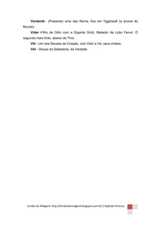 Verdandi - (Presente) uma das Norns, fica em Yggdrasill (a àrvore do
Mundo).
     Vidar -Filho de Odin com a Gigante Grídr, Matador de Lobo Fenvir. O
segundo mais forte, abaixo de Thor.
     Vili - Um dos Deuses da Criação, com Odin e Vé, seus irmãos.
     Vör - Deusa da Sabedoria, da Verdade




  Lendas de Midgard: http://lendasdemidgard.blogspot.com.br/| Raphael Vinicius
 