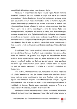 especialidade à luta desarmada e o uso do arco e flecha.
     Mas a paz de Midgard acabaria alguns séculos depois. Alguém há muito
esquecido conseguiu retornar, trazendo consigo uma horda de monstros
acumulada em milênios. Era Morroc, filho de Ymir, sedento por vingança contra
Odin e suas crias. Foi um massacre impiedoso contra os humanos. Epitus foi
atingida diretamente por monstros que vinham a sudoeste, e, mesmo com
reforços de Rune Midgard e Payon, foi posta em ruínas em apenas doze dias.
Payon agora era a próxima refeição para a fúria de Morroc. Após essa
esmagadora vitória, as pessoas não apenas de Payon, mas de Rune Midgard
também, começaram a fugir. Os habitantes Império de Payon, como estavam
encurralados, começaram a apelar para a saída ao mar, preferindo arriscar-se
a enfrentar Morroc. Os fugitivos de Rune Midgard rumaram ao norte. Uma parte
das caravanas ficou no meio do caminho, passando a habitar o planalto de El
Mes, enquanto o resto continuou avançando pelo deserto que foi descoberto ao
Norte.
     O Império de Payon tremia em pânico até que um jovem abriu caminho
entre o exército de Morroc, o desafiando para um combate mano-a-mano. Seu
nome era Thanatos, um guerreiro cuja origem era desconhecida. Morroc
aceitou e ambos lutaram por dez dias e dez noites. A luta partiu o céu e tingiu o
solo de vermelho. O embate era tão brutal que até mesmo o calor que havia
nas areias fugiu para nunca mais voltar. E então Thanatos cravou sua espada
no rosto de Morroc, derrotando o gigante e o lacrando novamente em
Muspelheim.
     Após a vitória, Thanatos ordenou que, no lugar do selo, fosse construído
um castelo. Não demorou para que fosse completamente terminado, levando
pouco mais de cinco anos.Enquanto isso, uma fortaleza muito maior era
erguida em outro deserto enquanto seus habitantes oravam a Freya e Freyr, os
irmãos gêmeos, pela fertilidade da terra e outros lutavam para sobreviver à
hostilidade do terreno. Surgiria assim Arunafeltz, servente a Freya e a
República de Schwartzwald, herdeiros do conhecimento.
     Seguiram-se poucas guerras após isso e então, tudo cessou. Finalmente
Midgard conheceu uma paz duradoura, onde não havia mais guerras e


  Lendas de Midgard: http://lendasdemidgard.blogspot.com.br/| Raphael Vinicius
 