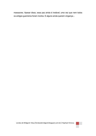 massacres. Apesar disso, essa paz ainda é instável, uma vez que nem todos
os antigos guerreiros foram mortos. E alguns ainda querem vingança...




  Lendas de Midgard: http://lendasdemidgard.blogspot.com.br/| Raphael Vinicius
 