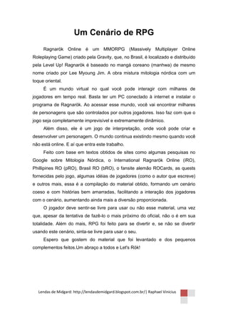 Um Cenário de RPG
     Ragnarök Online é um MMORPG (Massively Multiplayer Online
Roleplaying Game) criado pela Gravity, que, no Brasil, é localizado e distribuído
pela Level Up! Ragnarök é baseado no mangá coreano (manhwa) de mesmo
nome criado por Lee Myoung Jim. A obra mistura mitologia nórdica com um
toque oriental.
     É um mundo virtual no qual você pode interagir com milhares de
jogadores em tempo real. Basta ter um PC conectado à internet e instalar o
programa de Ragnarök. Ao acessar esse mundo, você vai encontrar milhares
de personagens que são controlados por outros jogadores. Isso faz com que o
jogo seja completamente imprevisível e extremamente dinâmico.
     Além disso, ele é um jogo de interpretação, onde você pode criar e
desenvolver um personagem. O mundo continua existindo mesmo quando você
não está online. E aí que entra este trabalho.
     Feito com base em textos obtidos de sites como algumas pesquisas no
Google sobre Mitologia Nórdica, o International Ragnarök Online (iRO),
Phillipines RO (pRO), Brasil RO (bRO), o fansite alemão ROCards, as quests
fornecidas pelo jogo, algumas idéias de jogadores (como o autor que escreve)
e outros mais, essa é a compilação do material obtido, formando um cenário
coeso e com histórias bem amarradas, facilitando a interação dos jogadores
com o cenário, aumentando ainda mais a diversão proporcionada.
     O jogador deve sentir-se livre para usar ou não esse material, uma vez
que, apesar da tentativa de fazê-lo o mais próximo do oficial, não o é em sua
totalidade. Além do mais, RPG foi feito para se divertir e, se não se divertir
usando este cenário, sinta-se livre para usar o seu.
     Espero que gostem do material que foi levantado e dos pequenos
complementos feitos.Um abraço a todos e Let's Rök!




  Lendas de Midgard: http://lendasdemidgard.blogspot.com.br/| Raphael Vinicius
 