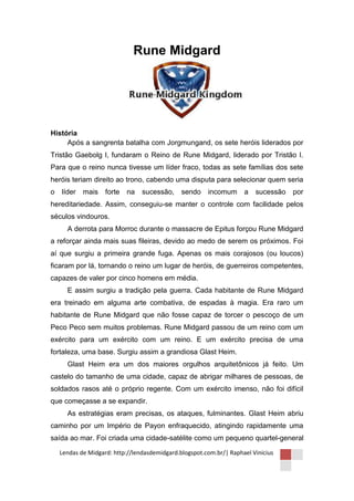 Rune Midgard




História
     Após a sangrenta batalha com Jorgmungand, os sete heróis liderados por
Tristão Gaebolg I, fundaram o Reino de Rune Midgard, liderado por Tristão I.
Para que o reino nunca tivesse um líder fraco, todas as sete famílias dos sete
heróis teriam direito ao trono, cabendo uma disputa para selecionar quem seria
o   líder   mais    forte   na   sucessão,     sendo    incomum      a   sucessão   por
hereditariedade. Assim, conseguiu-se manter o controle com facilidade pelos
séculos vindouros.
      A derrota para Morroc durante o massacre de Epitus forçou Rune Midgard
a reforçar ainda mais suas fileiras, devido ao medo de serem os próximos. Foi
aí que surgiu a primeira grande fuga. Apenas os mais corajosos (ou loucos)
ficaram por lá, tornando o reino um lugar de heróis, de guerreiros competentes,
capazes de valer por cinco homens em média.
      E assim surgiu a tradição pela guerra. Cada habitante de Rune Midgard
era treinado em alguma arte combativa, de espadas à magia. Era raro um
habitante de Rune Midgard que não fosse capaz de torcer o pescoço de um
Peco Peco sem muitos problemas. Rune Midgard passou de um reino com um
exército para um exército com um reino. E um exército precisa de uma
fortaleza, uma base. Surgiu assim a grandiosa Glast Heim.
      Glast Heim era um dos maiores orgulhos arquitetônicos já feito. Um
castelo do tamanho de uma cidade, capaz de abrigar milhares de pessoas, de
soldados rasos até o próprio regente. Com um exército imenso, não foi difícil
que começasse a se expandir.
      As estratégias eram precisas, os ataques, fulminantes. Glast Heim abriu
caminho por um Império de Payon enfraquecido, atingindo rapidamente uma
saída ao mar. Foi criada uma cidade-satélite como um pequeno quartel-general

    Lendas de Midgard: http://lendasdemidgard.blogspot.com.br/| Raphael Vinicius
 