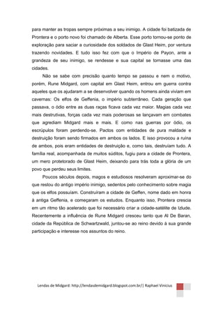 para manter as tropas sempre próximas a seu inimigo. A cidade foi batizada de
Prontera e o porto novo foi chamado de Alberta. Esse porto tornou-se ponto de
exploração para saciar a curiosidade dos soldados de Glast Heim, por ventura
trazendo novidades. E tudo isso fez com que o Império de Payon, ante a
grandeza de seu inimigo, se rendesse e sua capital se tornasse uma das
cidades.
     Não se sabe com precisão quanto tempo se passou e nem o motivo,
porém, Rune Midgard, com capital em Glast Heim, entrou em guerra contra
aqueles que os ajudaram a se desenvolver quando os homens ainda viviam em
cavernas: Os elfos de Geffenia, o império subterrâneo. Cada geração que
passava, o ódio entre as duas raças ficava cada vez maior. Magias cada vez
mais destrutivas, forças cada vez mais poderosas se lançavam em combates
que agrediam Midgard mais e mais. E como nas guerras por ódio, os
escrúpulos foram perdendo-se. Pactos com entidades de pura maldade e
destruição foram sendo firmados em ambos os lados. E isso provocou a ruína
de ambos, pois eram entidades de destruição e, como tais, destruíam tudo. A
família real, acompanhada de muitos súditos, fugiu para a cidade de Prontera,
um mero protetorado de Glast Heim, deixando para trás toda a glória de um
povo que perdeu seus limites.
     Poucos séculos depois, magos e estudiosos resolveram aproximar-se do
que restou do antigo império inimigo, sedentos pelo conhecimento sobre magia
que os elfos possuíam. Construíram a cidade de Geffen, nome dado em honra
à antiga Geffenia, e começaram os estudos. Enquanto isso, Prontera crescia
em um ritmo tão acelerado que foi necessário criar a cidade-satélite de Izlude.
Recentemente a influência de Rune Midgard cresceu tanto que Al De Baran,
cidade da República de Schwartzwald, juntou-se ao reino devido à sua grande
participação e interesse nos assuntos do reino.




  Lendas de Midgard: http://lendasdemidgard.blogspot.com.br/| Raphael Vinicius
 