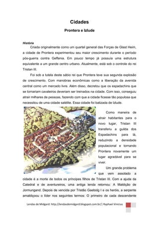 Cidades
                                Prontera e Izlude


História
      Criada originalmente como um quartel general das Forças de Glast Heim,
a cidade de Prontera experimentou seu maior crescimento durante o período
pós-guerra contra Geffenia. Em pouco tempo já possuía uma estrutura
equivalente a um grande centro urbano. Atualmente, está sob o controle do rei
Tristan III.
      Foi sob a tutela deste sábio rei que Prontera teve sua segunda explosão
de crescimento. Com manobras econômicas como a liberação da avenida
central como um mercado livre. Além disso, decretou que os espadachins que
se tornariam cavaleiros deveriam ser treinados na cidade. Com isso, conseguiu
atrair milhares de pessoas, fazendo com que a cidade ficasse tão populosa que
necessitou de uma cidade satélite. Essa cidade foi batizada de Izlude.


                                                                  Como       maneira    de
                                                           atrair habitantes para o
                                                           novo     lugar,    Tristan   III
                                                           transferiu a guilda dos
                                                           Espadachins         para     lá,
                                                           reduzindo      a    densidade
                                                           populacional e tornando
                                                           Prontera novamente um
                                                           lugar agradável para se
                                                           viver.
                                                                  Um grande problema
                                                           que      vem      assolado    a
cidade é a morte de todos os príncipes filhos de Tristan III. Com a ajuda da
Catedral e de aventureiros, uma antiga lenda retornou: A Maldição de
Jormungand. Depois de vencida por Tristão Gaebolg I e os heróis, a serpente
amaldiçoou o líder nos seguintes termos: O primeiro de cada descendente

   Lendas de Midgard: http://lendasdemidgard.blogspot.com.br/| Raphael Vinicius
 