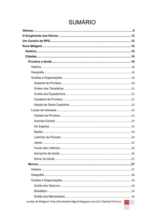 SUMÁRIO
Gênese......................................................................................................................... 9
O Surgimento dos Reinos ........................................................................................ 12
Um Cenário de RPG .................................................................................................. 15
Rune Midgard ............................................................................................................ 16
   História................................................................................................................... 16
   Cidades .................................................................................................................. 18
      Prontera e Izlude ................................................................................................ 18
          História ........................................................................................................................... 18
          Geografia ....................................................................................................................... 19
          Guildas e Organizações .............................................................................................. 20
             Catedral de Prontera ................................................................................................ 20
             Ordem dos Templários ............................................................................................ 21
             Guilda dos Espadachins .......................................................................................... 21
             Cavalaria de Prontera .............................................................................................. 21
             Abadia de Santa Capitolina .................................................................................... 22
          Locais de Interesse ...................................................................................................... 22
             Castelo de Prontera ................................................................................................. 22
             Avenida Central ........................................................................................................ 23
             Os Esgotos ................................................................................................................ 23
             Byalan......................................................................................................................... 24
             Labirinto da Floresta ................................................................................................ 24
             Jawaii .......................................................................................................................... 25
             Feudo das Valkírias.................................................................................................. 26
             Aeroporto de Izlude .................................................................................................. 26
             Arena de Izlude ......................................................................................................... 27
      Morroc ................................................................................................................ 27
          História ........................................................................................................................... 27
          Geografia ....................................................................................................................... 28
          Guildas e Organizações .............................................................................................. 29
             Guilda dos Gatunos.................................................................................................. 29
             Dandelion ................................................................................................................... 29
             Guilda dos Mercenários........................................................................................... 30
    Lendas de Midgard: http://lendasdemidgard.blogspot.com.br/| Raphael Vinicius
 