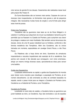 criar servos de grande fé nos deuses. Casamentos são realizados nesse local
pelo próprio Rei Tristan III.
     Os Sumo-Sacerdotes são os homens mais santos. Capazes de curar as
doenças mais incapacitantes, os ferimentos mais graves e até de pequenos
milagres. São necessárias muitas horas de oração e uma fé forte para atingir
esse nível de pureza.



Ordem dos Templários
    Templários são os guerreiros mais leais ao rei de Rune Midgard e à
catedral. A confiança que adquiriram do rei por sua lealdade é tamanha que foi
permitido que se fixassem no Castelo de Prontera, para cumprirem seu dever
de proteger a realeza com maior facilidade. São também servos fervorosos dos
deuses, donos de uma fé quase inabalável que os fortalece, conferindo a tão
famosa resistência dos Templários. Além dos Cavaleiros, são os únicos
treinados em montaria, especialistas em cavalgar Grand Pecos, e não Peco
Pecos.
     Os Paladinos são a força divina em terra. Guerreiros de armaduras
impenetráveis e escudos inquebráveis são exemplo de fé e resistência. Sua
perícia com escudo é tão elevada que conseguem, num único arremesso,
atingir um mesmo inimigo diversas vezes, aproveitando-se disso para vencer
uma batalha.


Guilda dos Espadachins
     Localizada anteriormente na capital, a guilda dos Espadachins foi movida
para Izlude numa manobra para desafogar a população de Prontera, já em
número elevadíssimo. Lá são ensinadas as artes de combate baseadas na
espada, sendo o passo inicial para se integrar a Cavalaria de Prontera como
Cavaleiros ou a Catedral de Prontera, como Templários.


Cavalaria de Prontera
    Localizada no outro lado do castelo, a Cavalaria treina os guerreiros que
juram lealdade ao reino, os Cavaleiros. Aqui são ensinados o uso de espadas

   Lendas de Midgard: http://lendasdemidgard.blogspot.com.br/| Raphael Vinicius
 