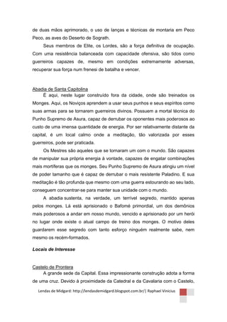 de duas mãos aprimorado, o uso de lanças e técnicas de montaria em Peco
Peco, as aves do Deserto de Sograth.
     Seus membros de Elite, os Lordes, são a força definitiva de ocupação.
Com uma resistência balanceada com capacidade ofensiva, são tidos como
guerreiros capazes de, mesmo em condições extremamente adversas,
recuperar sua força num frenesi de batalha e vencer.



Abadia de Santa Capitolina
    É aqui, neste lugar construído fora da cidade, onde são treinados os
Monges. Aqui, os Noviços aprendem a usar seus punhos e seus espíritos como
suas armas para se tornarem guerreiros divinos. Possuem a mortal técnica do
Punho Supremo de Asura, capaz de derrubar os oponentes mais poderosos ao
custo de uma imensa quantidade de energia. Por ser relativamente distante da
capital, é um local calmo onde a meditação, tão valorizada por esses
guerreiros, pode ser praticada.
     Os Mestres são aqueles que se tornaram um com o mundo. São capazes
de manipular sua própria energia à vontade, capazes de engatar combinações
mais mortíferas que os monges. Seu Punho Supremo de Asura atingiu um nível
de poder tamanho que é capaz de derrubar o mais resistente Paladino. E sua
meditação é tão profunda que mesmo com uma guerra estourando ao seu lado,
conseguem concentrar-se para manter sua unidade com o mundo.
     A abadia sustenta, na verdade, um terrível segredo, mantido apenas
pelos monges. Lá está aprisionado o Bafomé primordial, um dos demônios
mais poderosos a andar em nosso mundo, vencido e aprisionado por um herói
no lugar onde existe o atual campo de treino dos monges. O motivo deles
guardarem esse segredo com tanto esforço ninguém realmente sabe, nem
mesmo os recém-formados.

Locais de Interesse


Castelo de Prontera
     A grande sede da Capital. Essa impressionante construção adota a forma
de uma cruz. Devido à proximidade da Catedral e da Cavalaria com o Castelo,

  Lendas de Midgard: http://lendasdemidgard.blogspot.com.br/| Raphael Vinicius
 