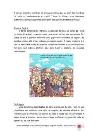 é comum encontrar membros de ambas circulando por ali, além dos membros
da corte e ocasionalmente o próprio Tristan III. Possui uma masmorra
subterrânea com poucas celas reservadas aos grandes traidores da nação.



Avenida Central
    O centro comercial de Prontera. Mercadores de todas as partes do Reino
(e muitos fora dele) convergem aqui para tentar vender sua mercadoria. Em
todos os dias é possível encontrar uma gigantesca variedade de objetos, de
simples enfeites até armas mágicas de grande poder. O maior problema é o
fato de ser lotada. Andar na avenida central de Prontera é tão difícil que isso
faz com que ladrões prefiram aqui para bater a algibeira de pessoas
desavisadas.




Os Esgotos
    Uma das últimas recordações da glória tecnológica de Glast Heim foi sua
capacidade em construir uma rede de esgotos de elevada eficiência. Em
Prontera não foi diferente. Os dejetos de toda a capital são encaminhados a
esses locais e tratados, sendo que a água purificada é jogada de volta ao
oceano ou ao Mar de Geffen.

  Lendas de Midgard: http://lendasdemidgard.blogspot.com.br/| Raphael Vinicius
 