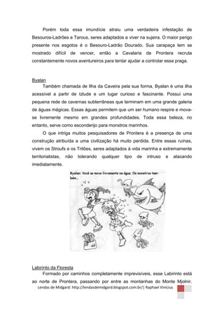 Porém toda essa imundície atraiu uma verdadeira infestação de
Besouros-Ladrões e Tarous, seres adaptados a viver na sujeira. O maior perigo
presente nos esgotos é o Besouro-Ladrão Dourado. Sua carapaça tem se
mostrado      difícil   de    vencer,    então   a   Cavalaria   de   Prontera     recruta
constantemente novos aventureiros para tentar ajudar a controlar essa praga.



Byalan
     Também chamada de Ilha da Caveira pela sua forma, Byalan é uma ilha
acessível a partir de Izlude e um lugar curioso e fascinante. Possui uma
pequena rede de cavernas subterrâneas que terminam em uma grande galeria
de águas mágicas. Essas águas permitem que um ser humano respire e mova-
se livremente mesmo em grandes profundidades. Toda essa beleza, no
entanto, serve como esconderijo para monstros marinhos.
      O que intriga muitos pesquisadores de Prontera é a presença de uma
construção atribuída a uma civilização há muito perdida. Entre essas ruínas,
vivem os Stroufs e os Tritões, seres adaptados à vida marinha e extremamente
territorialistas,   não      tolerando    qualquer   tipo   de   intruso   e      atacando
imediatamente.




Labirinto da Floresta
      Formado por caminhos completamente imprevisíveis, esse Labirinto está
ao norte de Prontera, passando por entre as montanhas do Monte Mjolnir.
   Lendas de Midgard: http://lendasdemidgard.blogspot.com.br/| Raphael Vinicius
 