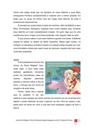 Conta uma antiga lenda que um demônio de nome Bafomé e seus filhos
ameaçavam Prontera constantemente e matando sem a menor piedade. Foi
então que um grupo de heróis criou por magia esse labirinto de onde é
praticamente impossível sair.
       É povoado por quase todos os tipos de monstros, além de Bafomé e seus
filhos. Pé-Grandes, Selvagens, Argiopes entre outros habitam aqui, tornando
esse labirinto um local completamente inóspito. Há quem diga que foi uma
medida para que a magia nunca fosse quebrada, mas ninguém sabe ao certo.
       O que poucos sabem é que essa história é apenas uma lenda. O Bafomé
original foi selado na Abadia de Santa Capitolina. Nesse lugar místico, na
verdade, os estudiosos acreditam imperar um pequeno feitiço lançado por Loki,
uma brincadeira mortal para quem ousar se aventurar naquele local sem estar
muito bem preparado.



Jawaii
    A ilha paradisíaca favorita dos
noivos de Rune Midgard! Aqui,
neste lugar, o novo casal pode
desfrutar   agradáveis     momentos
juntos, ter maravilhosas vistas do
oceano,      degustar      saborosas
bebidas e namorar sobre a Ilha do
Amor, a famosa ilha em forma de
coração e de areia rósea.
       Porém, Jawaii não é apenas
para     os casados! O      bar dos
solteiros é para aqueles que ainda sonham em amarrar (ou ser amarrado por)
alguém e poder desfrutar de todo o glamour da ilha. Para ter acesso a ela,
basta partir de Izlude em rumo a uma das mais cobiçadas viagens de todo o
Reino!




  Lendas de Midgard: http://lendasdemidgard.blogspot.com.br/| Raphael Vinicius
 