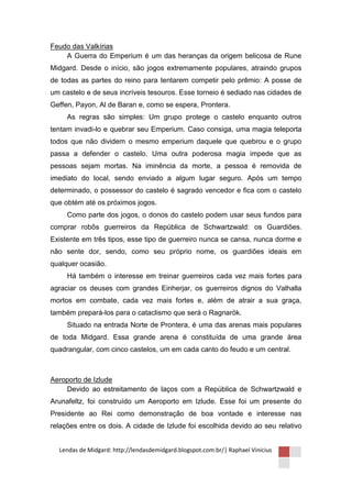 Feudo das Valkírias
    A Guerra do Emperium é um das heranças da origem belicosa de Rune
Midgard. Desde o início, são jogos extremamente populares, atraindo grupos
de todas as partes do reino para tentarem competir pelo prêmio: A posse de
um castelo e de seus incríveis tesouros. Esse torneio é sediado nas cidades de
Geffen, Payon, Al de Baran e, como se espera, Prontera.
     As regras são simples: Um grupo protege o castelo enquanto outros
tentam invadi-lo e quebrar seu Emperium. Caso consiga, uma magia teleporta
todos que não dividem o mesmo emperium daquele que quebrou e o grupo
passa a defender o castelo. Uma outra poderosa magia impede que as
pessoas sejam mortas. Na iminência da morte, a pessoa é removida de
imediato do local, sendo enviado a algum lugar seguro. Após um tempo
determinado, o possessor do castelo é sagrado vencedor e fica com o castelo
que obtém até os próximos jogos.
     Como parte dos jogos, o donos do castelo podem usar seus fundos para
comprar robôs guerreiros da República de Schwartzwald: os Guardiões.
Existente em três tipos, esse tipo de guerreiro nunca se cansa, nunca dorme e
não sente dor, sendo, como seu próprio nome, os guardiões ideais em
qualquer ocasião.
     Há também o interesse em treinar guerreiros cada vez mais fortes para
agraciar os deuses com grandes Einherjar, os guerreiros dignos do Valhalla
mortos em combate, cada vez mais fortes e, além de atrair a sua graça,
também prepará-los para o cataclismo que será o Ragnarök.
     Situado na entrada Norte de Prontera, é uma das arenas mais populares
de toda Midgard. Essa grande arena é constituída de uma grande área
quadrangular, com cinco castelos, um em cada canto do feudo e um central.



Aeroporto de Izlude
    Devido ao estreitamento de laços com a República de Schwartzwald e
Arunafeltz, foi construído um Aeroporto em Izlude. Esse foi um presente do
Presidente ao Rei como demonstração de boa vontade e interesse nas
relações entre os dois. A cidade de Izlude foi escolhida devido ao seu relativo


  Lendas de Midgard: http://lendasdemidgard.blogspot.com.br/| Raphael Vinicius
 