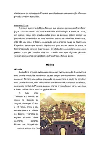 afastamento da agitação de Prontera, permitindo que sua construção afetasse
pouco a vida dos habitantes.



Arena de Izlude
    A origem guerreira do Reino faz com que algumas pessoas prefiram fazer
jogos contra monstros, não contra humanos. Assim surgiu a Arena de Izlude,
um grande palco com arquibancadas onde as pessoas podem assistir os
gladiadores enfrentarem as mais variadas bestas em combates sucessivos,
indo até seu limite. O local é encantado com a mesma magia da Guerra do
Emperium, sendo que, quando alguém está para morrer dentro da arena, é
teletransportado para um lugar seguro. Os gladiadores acumulam pontos que
podem trocar por prêmios diversos, fazendo com que algumas pessoas
venham aqui apenas para praticar e outras atrás de fama e glória.



                                      Morroc
História
     Epitus foi a primeira civilização a conseguir viver no deserto. Desenvolveu
uma cidade construída para honrar deuses antigos antropomórficos, diferentes
dos aesir. Tinham uma cultura avançada em engenharia a ponto de construir
uma cidade brilhante, com monumentos que fariam o Monumentos à Amizade,
na avenida central de Prontera, parecer criança brincando com barro. Mas isso
ruiu em 12 dias com a vinda do gigante Morroc.
     A        luta       entre
Thanatos e o monstro se
situou   no    Deserto     de
Sograth, durou por 10 dias
e 10 noites, tingiu o céu
de vermelho e fez chover
no deserto. Thanatos se
ergueu   vitorioso     desse
confronto,           lacrando
Morroc   em     Muspelheim
  Lendas de Midgard: http://lendasdemidgard.blogspot.com.br/| Raphael Vinicius
 