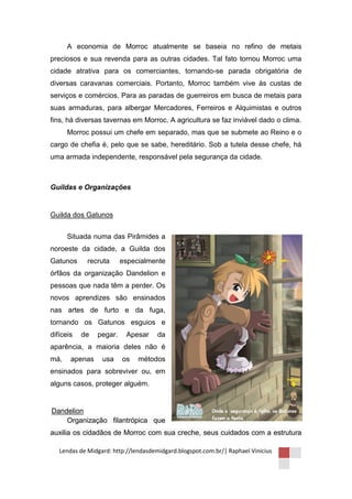 A economia de Morroc atualmente se baseia no refino de metais
preciosos e sua revenda para as outras cidades. Tal fato tornou Morroc uma
cidade atrativa para os comerciantes, tornando-se parada obrigatória de
diversas caravanas comerciais. Portanto, Morroc também vive às custas de
serviços e comércios. Para as paradas de guerreiros em busca de metais para
suas armaduras, para albergar Mercadores, Ferreiros e Alquimistas e outros
fins, há diversas tavernas em Morroc. A agricultura se faz inviável dado o clima.
      Morroc possui um chefe em separado, mas que se submete ao Reino e o
cargo de chefia é, pelo que se sabe, hereditário. Sob a tutela desse chefe, há
uma armada independente, responsável pela segurança da cidade.



Guildas e Organizações


Guilda dos Gatunos


      Situada numa das Pirâmides a
noroeste da cidade, a Guilda dos
Gatunos      recruta     especialmente
órfãos da organização Dandelion e
pessoas que nada têm a perder. Os
novos aprendizes são ensinados
nas artes de furto e da fuga,
tornando os Gatunos esguios e
difíceis   de   pegar.    Apesar      da
aparência, a maioria deles não é
má,    apenas     usa    os    métodos
ensinados para sobreviver ou, em
alguns casos, proteger alguém.


Dandelion
    Organização filantrópica que
auxilia os cidadãos de Morroc com sua creche, seus cuidados com a estrutura

   Lendas de Midgard: http://lendasdemidgard.blogspot.com.br/| Raphael Vinicius
 