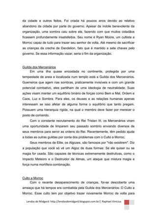 da cidade e outros feitos. Foi criada há poucos anos devido ao relativo
abandono da cidade por parte do governo. Apesar da índole benevolente da
organização, uma sombra caiu sobre ela, fazendo com que muitos cidadãos
ficassem profundamente insatisfeitos. Seu nome é Ryan Moore, um cultista a
Morroc capaz de tudo para trazer seu senhor de volta. Até mesmo de sacrificar
as crianças da creche de Dandelion, fato que é mantido a sete chaves pelo
governo. Se essa informação vazar, seria o fim da organização.



Guilda dos Mercenários
     Em uma ilha quase encostada no continente, protegida por uma
tempestade de areia e localizada num templo está a Guilda dos Mercenários.
Guerreiros que agem nas sombras, praticamente invisíveis e com um grande
potencial combativo, eles partilham de uma ideologia de neutralidade. Suas
ações visam manter um equilíbrio binário de forças como Bem e Mal, Ordem e
Caos, Luz e Sombra. Para eles, os deuses e as relações humanas apenas
interessam se isso afetar de alguma forma o equilíbrio que tanto pregam.
Possuem uma hierarquia rígida, na qual o membro deve fazer por merecer o
posto de comando.
     Com o constante recrutamento do Rei Tristan III, os Mercenários viram
uma oportunidade de limparem seu passado sombrio enviando diversos de
seus membros para servir as ordens do Rei. Recentemente, têm pedido ajuda
a todas as outras guildas por conta dos problemas com o Culto a Morroc.
     Seus membros de Elite, os Algozes, são famosos por "não existirem". Diz
a população que você só vê um Algoz de duas formas: Se ele quiser ou se
magia for usada. São capazes de técnicas extremamente destrutivas, como o
Impacto Meteoro e o Destruidor de Almas, um ataque que mistura magia e
força numa mortífera combinação.



Culto a Morroc
     Com o recente desaparecimento de crianças, foi-se descoberta uma
ameaça que há tempos era combatida pela Guilda dos Mercenários: O Culto a
Morroc. Esse culto tem por objetivo trazer novamente Morroc de volta para

  Lendas de Midgard: http://lendasdemidgard.blogspot.com.br/| Raphael Vinicius
 