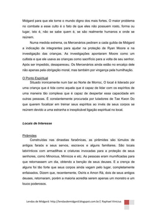Midgard para que ele torne o mundo digno dos mais fortes. O maior problema
no combate a esse culto é o fato de que eles não possuem rosto, forma ou
lugar, isto é, não se sabe quem é, se são realmente humanos e onde se
reúnem.
     Numa medida extrema, os Mercenários pediram a cada guilda de Midgard
a indicação de integrantes para ajudar na proteção de Ryan Moore e na
investigação das crianças. As investigações apontaram Moore como um
cultista e que ele usava as crianças como sacrifício para a volta de seu senhor.
Após ser impedido, desapareceu. Os Mercenários ainda estão no encalço dele
não apenas pela obrigação moral, mas também por vingança pela humilhação.

O Ponto Espiritual
    Situado ironicamente num bar ao Norte de Morroc, O local é liderado por
uma criança que é tida como aquela que é capaz de lidar com os espíritos de
uma maneira tão complexa que é capaz de despertar essa capacidade em
outras pessoas. É constantemente procurada por lutadores de Tae Kwon Do
que querem focalizar em treinar seus espíritos ao invés de seus corpos se
reúnem devido a uma estranha e inexplicável ligação espiritual no local.



Locais de Interesse


Pirâmides
     Construídas nas dinastias faraônicas, as pirâmides são túmulos de
antigos faraós e seus servos, escravos e alguns familiares. São locais
labirínticos com armadilhas e criaturas invocadas para a proteção de seus
senhores, como Minorous, Mímicos e etc. As pessoas eram mumificadas para
que retornassem um dia, obtendo a benção de seus deuses. E a crença de
alguns foi tão forte que seus corpos ainda vagam pelo lugar, completamente
enfaixados. Dizem que, recentemente, Osíris e Amon Rá, dois de seus antigos
deuses, retornaram, porém a maioria acredita serem apenas um monstro e um
louco poderosos.




  Lendas de Midgard: http://lendasdemidgard.blogspot.com.br/| Raphael Vinicius
 