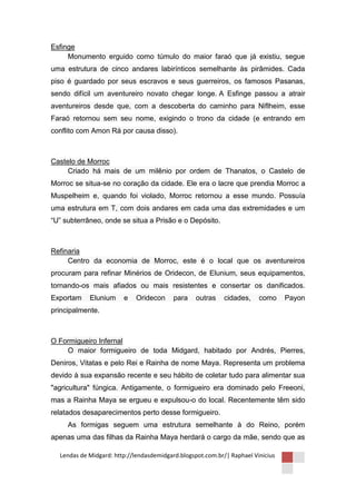 Esfinge
     Monumento erguido como túmulo do maior faraó que já existiu, segue
uma estrutura de cinco andares labirínticos semelhante às pirâmides. Cada
piso é guardado por seus escravos e seus guerreiros, os famosos Pasanas,
sendo difícil um aventureiro novato chegar longe. A Esfinge passou a atrair
aventureiros desde que, com a descoberta do caminho para Niflheim, esse
Faraó retornou sem seu nome, exigindo o trono da cidade (e entrando em
conflito com Amon Rá por causa disso).



Castelo de Morroc
     Criado há mais de um milênio por ordem de Thanatos, o Castelo de
Morroc se situa-se no coração da cidade. Ele era o lacre que prendia Morroc a
Muspelheim e, quando foi violado, Morroc retornou a esse mundo. Possuía
uma estrutura em T, com dois andares em cada uma das extremidades e um
“U” subterrâneo, onde se situa a Prisão e o Depósito.



Refinaria
     Centro da economia de Morroc, este é o local que os aventureiros
procuram para refinar Minérios de Oridecon, de Elunium, seus equipamentos,
tornando-os mais afiados ou mais resistentes e consertar os danificados.
Exportam    Elunium     e   Oridecon      para    outras    cidades,    como     Payon
principalmente.



O Formigueiro Infernal
    O maior formigueiro de toda Midgard, habitado por Andrés, Pierres,
Deniros, Vitatas e pelo Rei e Rainha de nome Maya. Representa um problema
devido à sua expansão recente e seu hábito de coletar tudo para alimentar sua
"agricultura" fúngica. Antigamente, o formigueiro era dominado pelo Freeoni,
mas a Rainha Maya se ergueu e expulsou-o do local. Recentemente têm sido
relatados desaparecimentos perto desse formigueiro.
     As formigas seguem uma estrutura semelhante à do Reino, porém
apenas uma das filhas da Rainha Maya herdará o cargo da mãe, sendo que as

  Lendas de Midgard: http://lendasdemidgard.blogspot.com.br/| Raphael Vinicius
 
