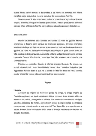 outras filhas serão mortas e devoradas e os filhos se tornarão Rei Maya,
zangões reais, seguindo a mesma estrutura da sucessão da Rainha.
     Sua estrutura é feita com barro, saliva e possui uma agricultura rica em
fungos, alimento principal dos seres que habitam. Vitatas produzem o alimento
para as filhas e filhos da Rainha Maya até que elas/eles possam digladiar-se.



Situação Atual


     Morroc atualmente está apenas em ruínas. A volta do gigante Morroc
encharcou o deserto com sangue de inúmeras pessoas. Diversos monstros
mudaram de lugar ao fugir ou serem arremessados pela explosão que trouxe o
gigante de volta. O pesadelo de Midgard recomeçou e, para conter tudo, as
três nações de Schwartzwald, Arunafeltz e Rune Midgard criaram uma armada
chamada Guarda Continental, uma liga das três nações para impedir que
Morroc avance.
     Próximo à explosão, devido à intensa energia liberada, foi criado um
portal dimensional, uma instabilidade entre dois mundos irrigados por
Yggdrassil. Não se sabe o que há lá ainda e o fato do filho de Ymir, Morroc,
rondar o local às vezes, não anima ninguém a se aventurar.



                                       Payon


História
     A origem do Império de Payon se perde no tempo. O antigo Império da
Floresta surgiu em um local estratégico: Alto e com um único acesso, além de
extensas muralhas, protegendo a cidade dos monstros e de outros inimigos.
Devido à escassez de metais, aprenderam a usar o próprio corpo e a madeira
como armas, criando assim a arte marcial Tae Kwon Do e o uso de arco e
flecha. Porém, isso se mostrou inútil ante o avanço inexorável de Morroc na
direção da cidade.




  Lendas de Midgard: http://lendasdemidgard.blogspot.com.br/| Raphael Vinicius
 