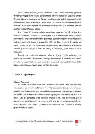 Devido á sua vizinhança com o deserto, possui um clima quente, porém a
densa vegetação torna o calor do local mais ameno, apesar de bastante úmido.
Chuvas são uma constante em Payon, sendo que seu índice pluviométrico é o
mais elevado de toda a Midgard atualmente conhecida, permitindo que árvores
imensas. Toda essa riqueza em termos de vida fez com que diversos tipos de
animais viessem habitar o local.
     A economia é fundamentada na agricultura, uma vez que o local tem solo
rico em nutrientes, exportando para quase toda Rune Midgard seus produtos
alimentícios, tidos como da melhor qualidade. Também exporta arcos feitos das
melhores madeiras, leves e resistentes, além de bem precisos, tornando um
ponto perfeito para todos os usuários trocarem suas experiências e até mesmo
fazerem pequenas disputas entre si, como, por exemplo, quem acerta a maçã
na árvore.
     Possui um chefe com poderes sobre a cidade, porém submetido às
ordens da coroa real. Atualmente, o cargo de liderança é exercido pela família
Irine, famosos combatentes que respeitam seus senhores: As Estrelas, o Sol e
a Lua, trazendo para Payon a sua benção tão quista.



Guildas e Organizações


Vila dos Arqueiros
      Ao norte de Payon, além das muralhas da cidade, fica um pequeno
vilarejo onde os arqueiros são treinados. Priorizam acima de tudo a destreza do
usuário, que deve provar ter a capacidade de conseguir manejar um arco após
um treino cansativo enfrentando monstros ágeis para melhorar a rapidez das
mãos. Com os contratos feitos pelo Rei Tristan III, não era por menos que os
arqueiros se candidatassem a formar a artilharia do reino, fato apreciado por
todos aqueles que lutam corpo-a-corpo sabendo que possuem alguém
guardando suas costas.




  Lendas de Midgard: http://lendasdemidgard.blogspot.com.br/| Raphael Vinicius
 