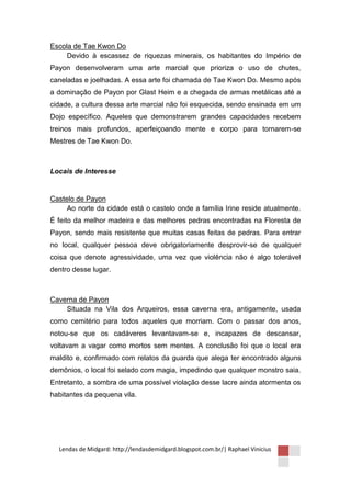 Escola de Tae Kwon Do
     Devido à escassez de riquezas minerais, os habitantes do Império de
Payon desenvolveram uma arte marcial que prioriza o uso de chutes,
caneladas e joelhadas. A essa arte foi chamada de Tae Kwon Do. Mesmo após
a dominação de Payon por Glast Heim e a chegada de armas metálicas até a
cidade, a cultura dessa arte marcial não foi esquecida, sendo ensinada em um
Dojo específico. Aqueles que demonstrarem grandes capacidades recebem
treinos mais profundos, aperfeiçoando mente e corpo para tornarem-se
Mestres de Tae Kwon Do.



Locais de Interesse


Castelo de Payon
     Ao norte da cidade está o castelo onde a família Irine reside atualmente.
É feito da melhor madeira e das melhores pedras encontradas na Floresta de
Payon, sendo mais resistente que muitas casas feitas de pedras. Para entrar
no local, qualquer pessoa deve obrigatoriamente desprovir-se de qualquer
coisa que denote agressividade, uma vez que violência não é algo tolerável
dentro desse lugar.



Caverna de Payon
    Situada na Vila dos Arqueiros, essa caverna era, antigamente, usada
como cemitério para todos aqueles que morriam. Com o passar dos anos,
notou-se que os cadáveres levantavam-se e, incapazes de descansar,
voltavam a vagar como mortos sem mentes. A conclusão foi que o local era
maldito e, confirmado com relatos da guarda que alega ter encontrado alguns
demônios, o local foi selado com magia, impedindo que qualquer monstro saia.
Entretanto, a sombra de uma possível violação desse lacre ainda atormenta os
habitantes da pequena vila.




  Lendas de Midgard: http://lendasdemidgard.blogspot.com.br/| Raphael Vinicius
 