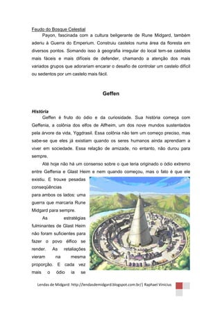 Feudo do Bosque Celestial
    Payon, fascinada com a cultura beligerante de Rune Midgard, também
aderiu à Guerra do Emperium. Construiu castelos numa área da floresta em
diversos pontos. Somando isso à geografia irregular do local tem-se castelos
mais fáceis e mais difíceis de defender, chamando a atenção dos mais
variados grupos que adorariam encarar o desafio de controlar um castelo difícil
ou sedentos por um castelo mais fácil.



                                       Geffen


História
     Geffen é fruto do ódio e da curiosidade. Sua história começa com
Geffenia, a colônia dos elfos de Alfheim, um dos nove mundos sustentados
pela árvore da vida, Yggdrasil. Essa colônia não tem um começo preciso, mas
sabe-se que eles já existiam quando os seres humanos ainda aprendiam a
viver em sociedade. Essa relação de amizade, no entanto, não durou para
sempre.
       Até hoje não há um consenso sobre o que teria originado o ódio extremo
entre Geffenia e Glast Heim e nem quando começou, mas o fato é que ele
existiu. E trouxe pesadas
conseqüências
para ambos os lados: uma
guerra que marcaria Rune
Midgard para sempre.
       As           estratégias
fulminantes de Glast Heim
não foram suficientes para
fazer o povo élfico se
render.       As    retaliações
vieram         na      mesma
proporção. E cada vez
mais      o    ódio    ia   se

  Lendas de Midgard: http://lendasdemidgard.blogspot.com.br/| Raphael Vinicius
 