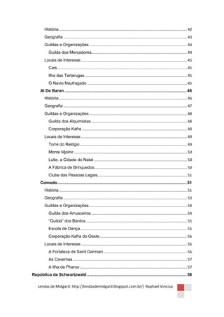 História ........................................................................................................................... 42
        Geografia ....................................................................................................................... 43
        Guildas e Organizações .............................................................................................. 44
           Guilda dos Mercadores............................................................................................ 44
        Locais de Interesse ...................................................................................................... 45
           Cais ............................................................................................................................. 45
           Ilha das Tartarugas .................................................................................................. 45
           O Navio Naufragado ................................................................................................ 45
     Al De Baran ........................................................................................................ 46
        História ........................................................................................................................... 46
        Geografia ....................................................................................................................... 47
        Guildas e Organizações .............................................................................................. 48
           Guilda dos Alquimistas ............................................................................................ 48
           Corporação Kafra ..................................................................................................... 49
        Locais de Interesse ...................................................................................................... 49
           Torre do Relógio ....................................................................................................... 49
           Monte Mjolnir ............................................................................................................. 50
           Lutie, a Cidade do Natal .......................................................................................... 50
           A Fábrica de Brinquedos ......................................................................................... 50
           Clube das Pessoas Legais...................................................................................... 51
     Comodo .............................................................................................................. 51
        História ........................................................................................................................... 51
        Geografia ....................................................................................................................... 53
        Guildas e Organizações .............................................................................................. 54
           Guilda dos Arruaceiros ............................................................................................ 54
           “Guilda” dos Bardos ................................................................................................. 55
           Escola de Dança....................................................................................................... 55
           Corporação Kafra do Oeste .................................................................................... 56
        Locais de Interesse ...................................................................................................... 56
           A Fortaleza de Saint Darmian ................................................................................ 56
           As Cavernas .............................................................................................................. 57
           A Ilha de Pharos ....................................................................................................... 57
República de Schwartzwald ..................................................................................... 58

    Lendas de Midgard: http://lendasdemidgard.blogspot.com.br/| Raphael Vinicius
 