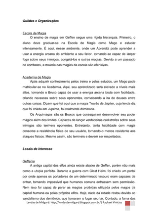 Guildas e Organizações


Escola de Magia
     O ensino de magia em Geffen segue uma rígida hierarquia. Primeiro, o
aluno deve graduar-se na Escola de Magia como Mago e estudar
intensamente. É aqui, nesse ambiente, onde um Aprendiz pode aprender a
usar a energia arcana do ambiente a seu favor, tornando-se capaz de lançar
fogo sobre seus inimigos, congelá-los e outras magias. Devido a um passado
de combates, a maioria das magias da escola são ofensivas.


Academia de Magia
    Após adquirir conhecimento pelos treino e pelos estudos, um Mago pode
matricular-se na Academia. Aqui, seu aprendizado será elevado a níveis mais
altos, tornando o Bruxo capaz de usar a energia arcana bruta com facilidade,
criando nevascas sobre seus oponentes, convocando a ira de deuses entre
outras coisas. Dizem que foi aqui que a magia Trovão de Júpiter, cuja lenda diz
que foi criada em Juperos, foi realmente dominada.
     Os Arquimagos são os Bruxos que conseguiram desenvolver seu poder
mágico além dos limites. Capazes de lançar verdadeiras catástrofes sobre seus
inimigos são terríveis oponentes. Entretanto, tanta habilidade com magia
consome a resistência física de seu usuário, tornando-o menos resistente aos
ataques físicos. Mesmo assim, são temíveis e devem ser respeitados.


Locais de Interesse


Geffenia
     A antiga capital dos elfos ainda existe abaixo de Geffen, porém não mais
como a utopia perfeita. Durante a guerra com Glast Heim, foi criado um portal
por onde apenas os portadores de um determinado tesouro eram capazes de
entrar, tornando impossível que humanos comuns entrassem sem permissão.
Nem isso foi capaz de parar as magias proibidas utilizada pelos magos da
capital humana ou pelos próprios elfos. Hoje, nada da cidade restou devido ao
vandalismo dos demônios, que tornaram o lugar seu lar. Contudo, a fama dos
  Lendas de Midgard: http://lendasdemidgard.blogspot.com.br/| Raphael Vinicius
 