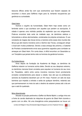 tesouros élficos ainda faz com que aventureiros que fossem capazes de
encontrar a chave para Geffenia migre para lá, tentando recuperá-los por
ganância ou curiosidade.



Glast Heim
     Outrora o orgulho da humanidade, Glast Heim hoje existe como um
lembrete sobre o que acontece com aqueles que perdem os escrúpulos. A
cidade é apenas uma mórbida paródia do esplendor que era antigamente.
Pode-se encontrar toda sorte de maldade aqui, de demônios sádicos e
torturadores a almas atormentadas, condenadas às próprias armaduras. O uso
constante de magias das trevas tornou a barreira entre esses dois mundos tão
tênue que até mesmo monstros como o Senhor das Trevas, conseguem atingir
o local sem muitos problemas. Devido a essa ameaça tão próxima, a Catedral
de Prontera constantemente envia seus guerreiros sagrados para combater as
ameaças em Glast Heim. Por conta disso, é difícil encontrar um Sacerdote ou
um Templário que jamais tenha visto os horrores da ganância humana.



Os Subterrâneos
    Anos depois da fundação da Academia de Magia, os demônios de
Geffenia notaram os humanos acima deles. Devido ao seu desprezo extremo,
os demônios menores foram enviados para expulsar os humanos de seu novo
lar. Pesadelos, Jakk’s entre outros monstros menores foram prontamente
enviados constantemente para atacar a cidade. Isso até que os professores
seniores da Academia decidiram por um fim nisso. Fizeram um selo de duas
barreiras que impedia a entrada e saída de qualquer demônio, restando aos
que permaneceram no meio do selo o destino de estarem presos até o dia em
que o selo for quebrado.



Mina Abandonada
     Situada na porção pertinente a Geffen do Monte Mjolnir, a antiga mina era
a fonte do carvão destinado às máquinas de guerra de Glast Heim durante a
guerra com os elfos. Há uma divergência entre pesquisadores se houve um

  Lendas de Midgard: http://lendasdemidgard.blogspot.com.br/| Raphael Vinicius
 