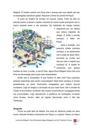Midgard. O Império resistiu com força ante o avanço para sua capital, até que
os estrategistas decidiram apelar: Atacaram a fonte de comida de Payon.
     O porto do Império foi tomado em poucos meses. Parte da elite do
exército passou a atacar a capital, enquanto as outras tropas avançaram sem a
menor piedade sobre a vila portuária. Os habitantes do vilarejo lutaram
                                                         esperando por um reforço
                                                         que estava impedido de
                                                         chegar. E então a comida
                                                         começou       a     faltar   em
                                                         Payon.
                                                               Após a rendição, uma
                                                         pequena cidade portuária
                                                         começou a se desenvolver
                                                         sob a tutela de Glast Heim,
                                                         provando ao mundo que
                                                         não era mais o Império que
                                                         mandava lá. A cidade foi
                                                         construída        com    pedras
trazidas do reino, e então, o cais foi feito. Agora Rune Midgard tinha mais uma
fonte de alimentação para suprir suas necessidades.
     Então veio a curiosidade. O que haveria no além mar? Que surpresas
estariam esperando para serem conquistadas? Glast Heim começou a investir
pesadamente     no    porto, financiando      navegações que          traziam    poucas
novidades. Logo se chegou à conclusão de que nada havia. Até o reinado de
Tristan III de Prontera. Confiante, ele investiu novamente em navegações feitas
nas proximidades. Logo descobriram a existência de civilizações humanas
como Amatsu, Kunlun, além de lugares fascinantes como a Ilha das
Tartarugas.



Geografia
    Pouco se pode falar de Alberta. Sua área de influência acaba em seus
muros, fazendo fronteira unicamente com Payon e o oceano. Possui um relevo

  Lendas de Midgard: http://lendasdemidgard.blogspot.com.br/| Raphael Vinicius
 