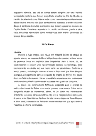 esquecido nêmesis. Isso até os navios serem atingidos por uma violenta
tempestade marítima, que fez um ferido Drake encalhar na Ilha de Alberta e o
capitão de Alberta afundar. Não se sabe como, mas não houve sobreviventes
dessa batalha. O navio hoje pode ser facilmente acessado e recebe visitantes
devido à ganância de muitos aventureiros que tentam saquear os tesouros de
Capitão Drake. Entretanto, a ganância do capitão também era grande, e ele e
seus tripulantes retornaram como mortos-vivos sem mente, guardiões do
tesouro de seu capitão.



                                   Al De Baran


História
     Durante a fuga maciça que houve em Midgard devido ao ataque do
gigante Morroc, as pessoas de Rune Midgard que não queriam arriscar serem
os próximos alvos da vingança dele dirigiram-se para o Norte. Lá, se
estabeleceram e criaram uma hipercivilização baseada na tecnologia. Esse
conhecimento era detido, em sua maior parte, por Alquimistas. Conforme o
tempo passou, a civilização cresceu e notou a força com que Rune Midgard
avançava, principalmente com a conquista do Império de Payon. Por causa
disso, os Sábios de Juperos criaram uma cidade às portas de seu vizinho para
funcionar como primeira barreira caso houvesse uma guerra de conquista.
     A cidade era extremamente fortificada, preparada para o avanço da
melhor das tropas do Reino, com muros grossos, uma entrada única, sendo
obrigatório cruzar as montanhas. Enfim, Al De Baran era impenetrável.
Entretanto, todo essa obra arquitetônica não teve a necessidade de ser usada.
A guerra entre Glast Heim e Geffenia foi fatal para as tropas de Rune Midgard
e, além disso, a ascensão de Reis mais moderados fez com que a paz entre a
República e o Reino continuasse.




  Lendas de Midgard: http://lendasdemidgard.blogspot.com.br/| Raphael Vinicius
 
