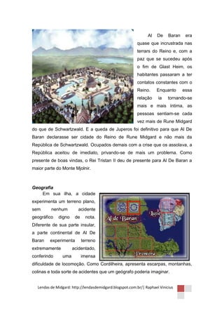 Al    De    Baran    era
                                                         quase que incrustrada nas
                                                         terrars do Reino e, com a
                                                         paz que se sucedeu após
                                                         o fim de Glast Heim, os
                                                         habitantes passaram a ter
                                                         contatos constantes com o
                                                         Reino.     Enquanto       essa
                                                         relação     ia    tornando-se
                                                         mais e mais íntima, as
                                                         pessoas sentiam-se cada
                                                         vez mais de Rune Midgard
do que de Schwartzwald. E a queda de Juperos foi definitivo para que Al De
Baran declarasse ser cidade do Reino de Rune Midgard e não mais da
República de Schwartzwald. Ocupados demais com a crise que os assolava, a
República aceitou de imediato, privando-se de mais um problema. Como
presente de boas vindas, o Rei Tristan II deu de presente para Al De Baran a
maior parte do Monte Mjolnir.



Geografia
    Em sua ilha, a cidade
experimenta um terreno plano,
sem      nenhum         acidente
geográfico   digno    de     nota.
Diferente de sua parte insular,
a parte continental de Al De
Baran   experimenta        terreno
extremamente         acidentado,
conferindo     uma         imensa
dificuldade de locomoção. Como Cordilheira, apresenta escarpas, montanhas,
colinas e toda sorte de acidentes que um geógrafo poderia imaginar.


  Lendas de Midgard: http://lendasdemidgard.blogspot.com.br/| Raphael Vinicius
 