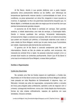 Al De Baran, devido á sua grande distância com a parte tropical,
apresenta clima praticamente idêntico ao de Geffen, com diferenças de
temperaturas ligeiramente maiores devido à continentalidade do local. Já na
cordilheira, os picos apresentam um clima frio, chegando à nevar durante os
invernos. A vegetação na ilha é de gramíneas basicamente enquanto que, no
Monte Mjolnir, a fertilidade do solo além da magia que há no local faz com que
plantas tremendamente grandes cresçam.
     A economia de Al De Baran é centrada em serviços. Sem grandes
atrativos, a cidade desenvolveu uma rede de serviços, a Corporação Kafra.
Devido   à   imensa     qualidade    dos    serviços,    fornecendo     teletransporte,
armazenamento mágico e exclusivo por pessoa, além de um sistema de pontos
que podem ser trocados por prêmios, a Corporação estendeu suas raízes a
cada cidade de Rune Midgard, sendo que há pelo menos duas Funcionárias
por cidade, responsáveis pela demanda dos aventureiros.
     O governo em Al De Baran é exercido diretamente pelo Rei, sem
intermediários. Devido ao fato da cidade ser pacífica, sem encrencas, não
necessita de controle firme e rígido. As pessoas costumam cumprir a lei e a
armada local resolve as contendas pacificamente. Dizem que Al De Baran é
uma rosa na armadura de Rune Midgard, e esses fatos justificam.



Guildas e Organizações


Guilda dos Alquimistas

     Na verdade uma filial da Guilda original em Lighthalzen, a Guilda dos
Alquimistas em Al De Baran ensina aos habitantes de Rune Midgard a ciência
mais presada em toda República de Schwartzwald: A alquimia. Aqui, um
Mercador, treinado nas artes de negociações, compreende melhor o conceito
de troca justa pregado pelos professores, aprende a arte de negociar com o
universo, conseguindo transformar, nunca criar. Ainda dispõe dos Homúnculos,
formas de vida criadas artificialmente, capazes de ajudá-los em suas
atividades, inclusive combate.

  Lendas de Midgard: http://lendasdemidgard.blogspot.com.br/| Raphael Vinicius
 