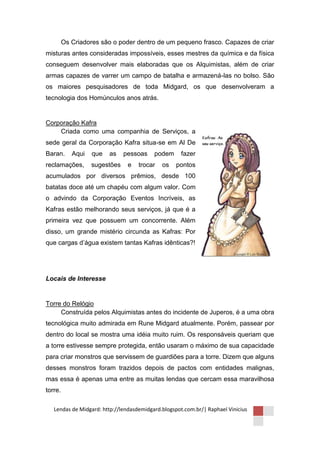 Os Criadores são o poder dentro de um pequeno frasco. Capazes de criar
misturas antes consideradas impossíveis, esses mestres da química e da física
conseguem desenvolver mais elaboradas que os Alquimistas, além de criar
armas capazes de varrer um campo de batalha e armazená-las no bolso. São
os maiores pesquisadores de toda Midgard, os que desenvolveram a
tecnologia dos Homúnculos anos atrás.


Corporação Kafra
    Criada como uma companhia de Serviços, a
sede geral da Corporação Kafra situa-se em Al De
Baran.      Aqui   que   as    pessoas    podem      fazer
reclamações,       sugestões    e   trocar   os    pontos
acumulados por diversos prêmios, desde 100
batatas doce até um chapéu com algum valor. Com
o advindo da Corporação Eventos Incríveis, as
Kafras estão melhorando seus serviços, já que é a
primeira vez que possuem um concorrente. Além
disso, um grande mistério circunda as Kafras: Por
que cargas d’água existem tantas Kafras idênticas?!




Locais de Interesse


Torre do Relógio
     Construída pelos Alquimistas antes do incidente de Juperos, é a uma obra
tecnológica muito admirada em Rune Midgard atualmente. Porém, passear por
dentro do local se mostra uma idéia muito ruim. Os responsáveis queriam que
a torre estivesse sempre protegida, então usaram o máximo de sua capacidade
para criar monstros que servissem de guardiões para a torre. Dizem que alguns
desses monstros foram trazidos depois de pactos com entidades malignas,
mas essa é apenas uma entre as muitas lendas que cercam essa maravilhosa
torre.

   Lendas de Midgard: http://lendasdemidgard.blogspot.com.br/| Raphael Vinicius
 