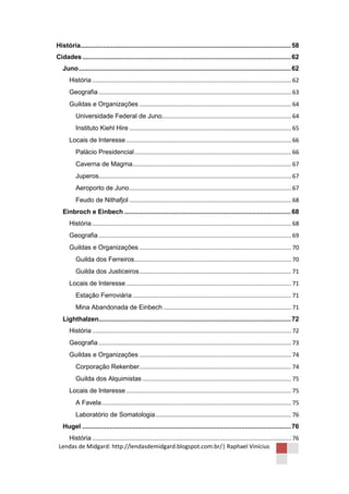 História................................................................................................................... 58
Cidades .................................................................................................................. 62
   Juno .................................................................................................................... 62
       História ........................................................................................................................... 62
       Geografia ....................................................................................................................... 63
       Guildas e Organizações .............................................................................................. 64
          Universidade Federal de Juno................................................................................ 64
          Instituto Kiehl Hire .................................................................................................... 65
       Locais de Interesse ...................................................................................................... 66
          Palácio Presidencial ................................................................................................. 66
          Caverna de Magma .................................................................................................. 67
          Juperos....................................................................................................................... 67
          Aeroporto de Juno .................................................................................................... 67
          Feudo de Nithafjol .................................................................................................... 68
   Einbroch e Einbech ........................................................................................... 68
       História ........................................................................................................................... 68
       Geografia ....................................................................................................................... 69
       Guildas e Organizações .............................................................................................. 70
          Guilda dos Ferreiros................................................................................................. 70
          Guilda dos Justiceiros .............................................................................................. 71
       Locais de Interesse ...................................................................................................... 71
          Estação Ferroviária .................................................................................................. 71
          Mina Abandonada de Einbech ............................................................................... 71
   Lighthalzen......................................................................................................... 72
       História ........................................................................................................................... 72
       Geografia ....................................................................................................................... 73
       Guildas e Organizações .............................................................................................. 74
          Corporação Rekenber.............................................................................................. 74
          Guilda dos Alquimistas ............................................................................................ 75
       Locais de Interesse ...................................................................................................... 75
          A Favela ..................................................................................................................... 75
          Laboratório de Somatologia .................................................................................... 76
   Hugel .................................................................................................................. 76
    História ........................................................................................................................... 76
 Lendas de Midgard: http://lendasdemidgard.blogspot.com.br/| Raphael Vinicius
 