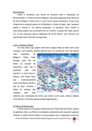 Monte Mjolnir
    Antes a cordilheira que servia de fronteira entre a República de
Schwartzwald e o Reino de Rune Midgard, hoje está englobada pela influência
de Rune Midgard. Porém isso é o que há de menos importante. O que mais
intriga toda e qualquer pessoa é a fertilidade e a força do lugar. Aqui, qualquer
planta é imensa e, na mesma proporção, os parasitas. Aqui, insetos e
aracnídeos podem ser do tamanho de um homem, e quase tão fortes quanto
um. E isso preocupa alguns habitantes de Al De Baran, que chamam por
aventureiros para controlar a praga local.



Lutie, a Cidade do Natal
      Um dos locais cuja origem viola toda a lógica. Não se sabe como Lutie
começou, nem quando, apenas sabe-se que é a morada de uma das figuras
mais        populares             de
Midgard:         Papai          Noel.
Situada      numa        ilha     em
forma       de    sorvete         de
casquinha, Lutie não é
acessível         pela           rota
marítima. A única forma é
falando com Papai Noel,
que         costumeiramente
visita Al De Baran devido a
paz do lugar. Durante o
Natal,    as     cidades         que
visitadas         pelo          bom
velhinho são encantadas de forma que nevem como Lutie, embora cidades
como Morroc e Comodo apenas esfriem ligeiramente...


A Fábrica de Brinquedos
    O local onde os brinquedos distribuídos por Papai Noel são feitos. Apesar
da gentileza dele, sua fábrica é protegida e preparada para expulsar qualquer
visitante. A razão de tais modos é a preocupação com o maquinário usado por
  Lendas de Midgard: http://lendasdemidgard.blogspot.com.br/| Raphael Vinicius
 
