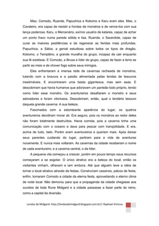 Mao, Comodo, Ruande, Papuchica e Kokomo e Karu eram eles. Mao, o
Cavaleiro, era capaz de resistir a hordas de monstros e de vence-los com sua
lança poderosa. Karu, o Mercenário, exímio usuário de katares, capaz de achar
um ponto fraco numa parede sólida e lisa. Ruande, o Sacerdote, capaz de
curar as maiores pestilências e de regenerar as feridas mais profundas.
Papuchica, a Sábia, a genial estudiosa sobre todos os tipos de dragão.
Kokomo, o Templário, a grande muralha do grupo, incapaz de cair enquanto
sua fé existisse. E Comodo, a Bruxa e líder do grupo, capaz de fazer a terra se
partir ao meio e de chover fogo sobre seus inimigos.
     Eles enfrentaram a imensa rede de cavernas recheada de monstros,
lutando com a bravura e a paixão alimentada pelas lendas de tesouros
inestimáveis. E encontraram uma besta gigantesca, mas sem asas. E
descobriram que havia humanos que adoravam um panteão todo próprio, tendo
como líder esse monstro. Os aventureiros desafiaram o monstro e seus
adoradores e foram vitoriosos. Descobriram, então, qual o lendário tesouro
daquela grande caverna: A sua beleza.
     Fascinados com a estonteante aparência do lugar, os quatros
aventureiros decidiram morar ali. Era seguro, pois os monstros ao redor deles
não foram totalmente destruídos. Havia comida, pois a caverna tinha uma
comunicação com o oceano e dava para pescar com tranqüilidade. E era,
acima de tudo, belo. Porém eram aventureiros e queriam mais. Após deixar
seus parentes cuidando do lugar, partiram para a vida de aventuras
novamente. E nunca mais voltaram. As cavernas da cidade receberam o nome
de cada aventureiro, e a caverna central, o da líder.
     A pequena vila começou a crescer, porém em pouco tempo seus recursos
começaram a se esgotar. O único atrativo era a beleza do local, então os
visitantes vinham, olhavam e iam embora. Até que alguém teve a idéia de
tornar o local atrativo através de festas. Construíram cassinos, palcos de festa,
enfim, tornaram Comodo a cidade da eterna festa, aproveitando o eterno clima
de noite local. Não demorou para que a propaganda da cidade chegasse aos
ouvidos de toda Rune Midgard e a cidade passasse a fazer parte do reino,
como a capital da diversão.


  Lendas de Midgard: http://lendasdemidgard.blogspot.com.br/| Raphael Vinicius
 