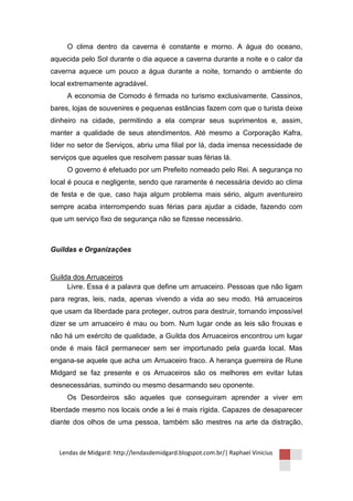O clima dentro da caverna é constante e morno. A água do oceano,
aquecida pelo Sol durante o dia aquece a caverna durante a noite e o calor da
caverna aquece um pouco a água durante a noite, tornando o ambiente do
local extremamente agradável.
     A economia de Comodo é firmada no turismo exclusivamente. Cassinos,
bares, lojas de souvenires e pequenas estâncias fazem com que o turista deixe
dinheiro na cidade, permitindo a ela comprar seus suprimentos e, assim,
manter a qualidade de seus atendimentos. Até mesmo a Corporação Kafra,
líder no setor de Serviços, abriu uma filial por lá, dada imensa necessidade de
serviços que aqueles que resolvem passar suas férias lá.
     O governo é efetuado por um Prefeito nomeado pelo Rei. A segurança no
local é pouca e negligente, sendo que raramente é necessária devido ao clima
de festa e de que, caso haja algum problema mais sério, algum aventureiro
sempre acaba interrompendo suas férias para ajudar a cidade, fazendo com
que um serviço fixo de segurança não se fizesse necessário.



Guildas e Organizações


Guilda dos Arruaceiros
     Livre. Essa é a palavra que define um arruaceiro. Pessoas que não ligam
para regras, leis, nada, apenas vivendo a vida ao seu modo. Há arruaceiros
que usam da liberdade para proteger, outros para destruir, tornando impossível
dizer se um arruaceiro é mau ou bom. Num lugar onde as leis são frouxas e
não há um exército de qualidade, a Guilda dos Arruaceiros encontrou um lugar
onde é mais fácil permanecer sem ser importunado pela guarda local. Mas
engana-se aquele que acha um Arruaceiro fraco. A herança guerreira de Rune
Midgard se faz presente e os Arruaceiros são os melhores em evitar lutas
desnecessárias, sumindo ou mesmo desarmando seu oponente.
     Os Desordeiros são aqueles que conseguiram aprender a viver em
liberdade mesmo nos locais onde a lei é mais rígida. Capazes de desaparecer
diante dos olhos de uma pessoa, também são mestres na arte da distração,



  Lendas de Midgard: http://lendasdemidgard.blogspot.com.br/| Raphael Vinicius
 