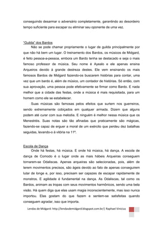 conseguindo desarmar o adversário completamente, garantindo ao desordeiro
tempo suficiente para escapar ou eliminar seu oponente de uma vez.



“Guilda” dos Bardos
     Não se pode chamar propriamente o lugar de guilda principalmente por
que não há bem um lugar. O treinamento dos Bardos, os músicos de Midgard,
é feito pessoa-a-pessoa, embora um Bardo tenha se destacado e seja o mais
famoso professor de música. Seu nome é Ayealo e ele apenas ensina
Arqueiros devido à grande destreza destes. Ele vem ensinando os mais
famosos Bardos de Midgard fazendo-os buscarem histórias para contar, uma
vez que um bardo é, além de músico, um contador de histórias. Só então, com
sua aprovação, uma pessoa pode efetivamente se firmar como Bardo. E nada
melhor que a cidade das festas, onde a música é mais requisitada, para um
homem como ele se estabelecer.
     Suas músicas são famosas pelos efeitos que surtem nos guerreiros,
sendo extremamente cobiçados em qualquer armada. Dizem que alguns
podem até curar com sua melodia. E ninguém é melhor nessa música que os
Menestréis. Suas notas são tão afinadas que praticamente são mágicas,
fazendo-se capaz de erguer a moral de um exército que perdeu dez batalhas
seguidas, levando-o à vitória na 11ª.



Escola de Dança
     Onde há festas, há música. E onde há música, há dança. A escola de
dança de Comodo é o lugar onde as mais hábeis Arqueiras conseguem
tornarem-se Odaliscas. Apenas arqueiras são selecionadas, pois, além de
terem movimentos precisos, são ágeis devido ao fato de apenas conseguirem
lutar de longe e, por isso, precisam ser capazes de escapar rapidamente de
monstros. E agilidade é fundamental na dança. As Odaliscas, tal como os
Bardos, animam as tropas com seus movimentos harmônicos, sendo uma bela
visão. Há quem diga que elas usam magia inconscientemente, mas isso nunca
importou. Elas gostam do que fazem e sentem-se satisfeitas quando
conseguem agradar, isso que importa.

  Lendas de Midgard: http://lendasdemidgard.blogspot.com.br/| Raphael Vinicius
 
