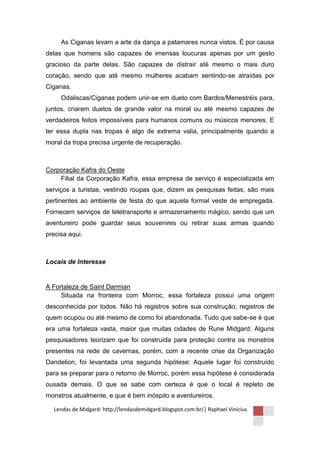 As Ciganas levam a arte da dança a patamares nunca vistos. É por causa
delas que homens são capazes de imensas loucuras apenas por um gesto
gracioso da parte delas. São capazes de distrair até mesmo o mais duro
coração, sendo que até mesmo mulheres acabam sentindo-se atraídas por
Ciganas.
     Odaliscas/Ciganas podem unir-se em dueto com Bardos/Menestréis para,
juntos, criarem duetos de grande valor na moral ou até mesmo capazes de
verdadeiros feitos impossíveis para humanos comuns ou músicos menores. E
ter essa dupla nas tropas é algo de extrema valia, principalmente quando a
moral da tropa precisa urgente de recuperação.



Corporação Kafra do Oeste
    Filial da Corporação Kafra, essa empresa de serviço é especializada em
serviços a turistas, vestindo roupas que, dizem as pesquisas feitas, são mais
pertinentes ao ambiente de festa do que aquela formal veste de empregada.
Fornecem serviços de teletransporte e armazenamento mágico, sendo que um
aventureiro pode guardar seus souvenires ou retirar suas armas quando
precisa aqui.



Locais de Interesse


A Fortaleza de Saint Darmian
     Situada na fronteira com Morroc, essa fortaleza possui uma origem
desconhecida por todos. Não há registros sobre sua construção, registros de
quem ocupou ou até mesmo de como foi abandonada. Tudo que sabe-se é que
era uma fortaleza vasta, maior que muitas cidades de Rune Midgard. Alguns
pesquisadores teorizam que foi construída para proteção contra os monstros
presentes na rede de cavernas, porém, com a recente crise da Organização
Dandelion, foi levantada uma segunda hipótese: Aquele lugar foi construído
para se preparar para o retorno de Morroc, porém essa hipótese é considerada
ousada demais. O que se sabe com certeza é que o local é repleto de
monstros atualmente, e que é bem inóspito a aventureiros.

  Lendas de Midgard: http://lendasdemidgard.blogspot.com.br/| Raphael Vinicius
 