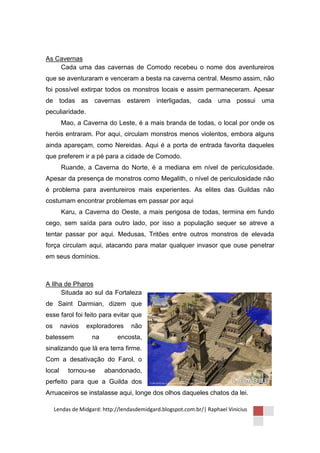 As Cavernas
    Cada uma das cavernas de Comodo recebeu o nome dos aventureiros
que se aventuraram e venceram a besta na caverna central. Mesmo assim, não
foi possível extirpar todos os monstros locais e assim permaneceram. Apesar
de todas as cavernas estarem interligadas, cada uma possui uma
peculiaridade.
        Mao, a Caverna do Leste, é a mais branda de todas, o local por onde os
heróis entraram. Por aqui, circulam monstros menos violentos, embora alguns
ainda apareçam, como Nereidas. Aqui é a porta de entrada favorita daqueles
que preferem ir a pé para a cidade de Comodo.
        Ruande, a Caverna do Norte, é a mediana em nível de periculosidade.
Apesar da presença de monstros como Megalith, o nível de periculosidade não
é problema para aventureiros mais experientes. As elites das Guildas não
costumam encontrar problemas em passar por aqui
        Karu, a Caverna do Oeste, a mais perigosa de todas, termina em fundo
cego, sem saída para outro lado, por isso a população sequer se atreve a
tentar passar por aqui. Medusas, Tritões entre outros monstros de elevada
força circulam aqui, atacando para matar qualquer invasor que ouse penetrar
em seus domínios.



A Ilha de Pharos
      Situada ao sul da Fortaleza
de Saint Darmian, dizem que
esse farol foi feito para evitar que
os      navios   exploradores      não
batessem            na        encosta,
sinalizando que lá era terra firme.
Com a desativação do Farol, o
local     tornou-se      abandonado,
perfeito para que a Guilda dos
Arruaceiros se instalasse aqui, longe dos olhos daqueles chatos da lei.

     Lendas de Midgard: http://lendasdemidgard.blogspot.com.br/| Raphael Vinicius
 